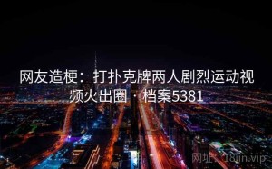 网友造梗：打扑克牌两人剧烈运动视频火出圈 · 档案5381
