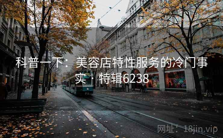 科普一下:美容店特性服务的冷门事实 · 特辑6238 科普一下:美容店特性服务的冷门事实 · 特辑6238