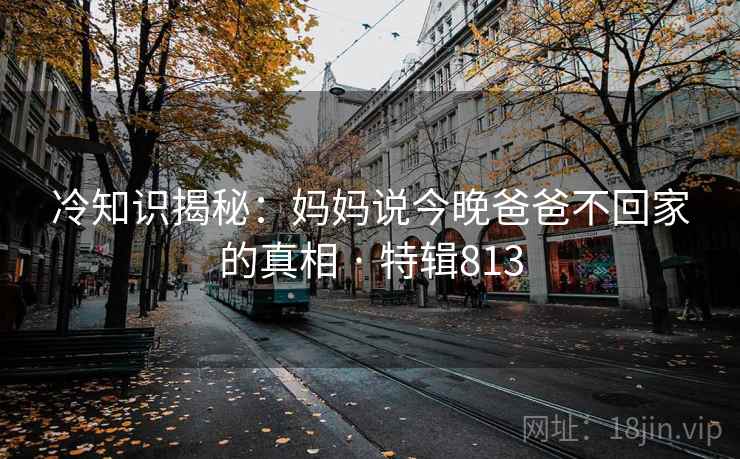 冷知识揭秘:妈妈说今晚爸爸不回家的真相 · 特辑813 冷知识揭秘:妈妈说今晚爸爸不回家的真相 · 特辑813
