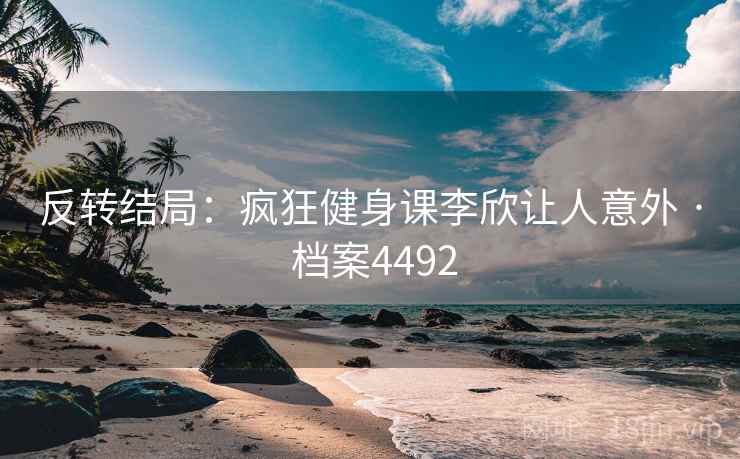 反转结局：疯狂健身课李欣让人意外 · 档案4492