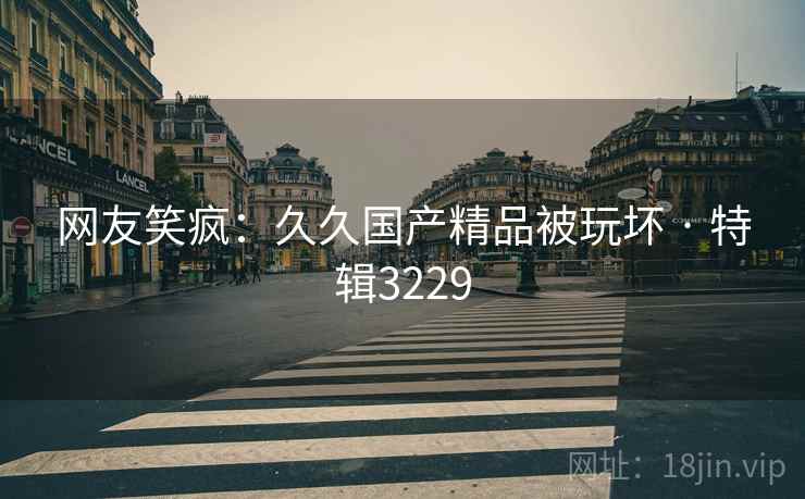 网友笑疯：久久国产精品被玩坏 · 特辑3229