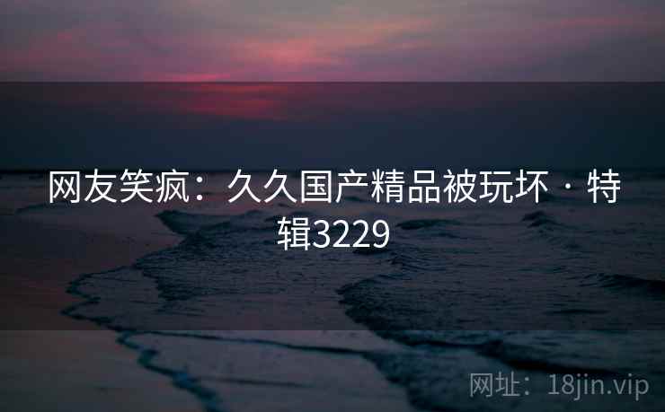 网友笑疯：久久国产精品被玩坏 · 特辑3229