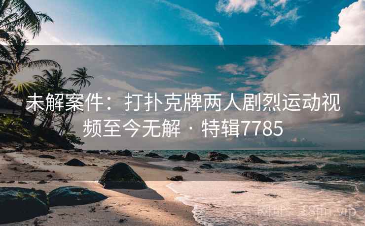 未解案件:打扑克牌两人剧烈运动视频至今无解 · 特辑7785 未解案件:打扑克牌两人剧烈运动视频至今无解 · 特辑7785