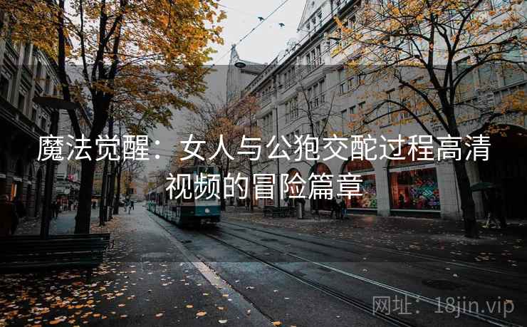 魔法觉醒：女人与公狍交酡过程高清视频的冒险篇章