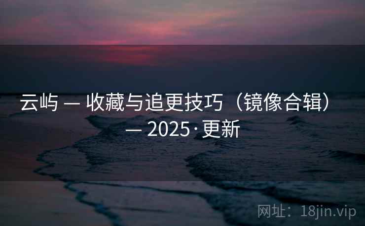 云屿 — 收藏与追更技巧（镜像合辑） — 2025·更新